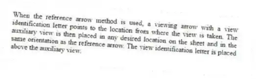 When the reference arrow method is used, a viewing arrow with a view identification letter points to the location from where the view is taken. The auxiliary view is then placed in any desired location on the sheet and in the same orientation as the reference arrow. The view identification letter is placed above the auxiliary view.