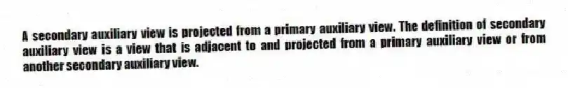 A secondary auxiliary view is projected from a primary auxiliary view. The definition of secondary auxiliary view is a view that is adjacent to and projected from a primary auxiliary view or from another secondary auxiliary view.