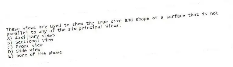 These views are used to show the true size and shape of a surface that is not parallel to any of the six principal views.
A) Auxiliary views
B) Sectional view
C) Front view
D) Side view
E) none of the above