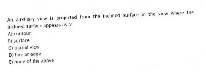 An auxiliary view is projected from the inclined surface in the view where the inclined surface appears as a:
A) contour
B) surface
C) partial view
D) line or edge
E) none of the above
