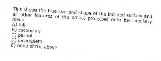 This shows the true size and shape of the inclined surface and all other features of the object projected onto the auxiliary plane.
A) full
B) secondary
C) partial
D) incomplete
E) none of the above