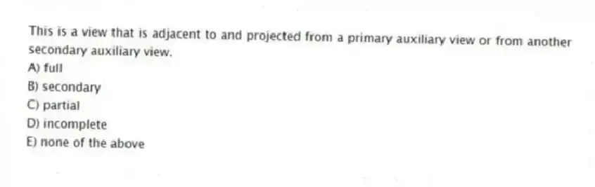 This is a view that is adjacent to and projected from a primary auxiliary view or from another secondary auxiliary view.
A) full
B) secondary
C) partial
D) incomplete
E) none of the above