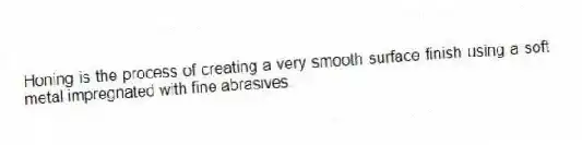 Honing is the process of creating a very smooth surface finish using a soft metal impregnated with fine abrasives.