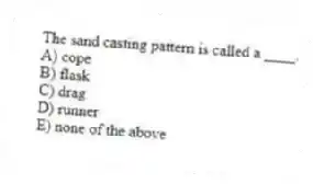 The sand casting pattern is called a ____.
A) cope
B) flask
C) drag
D) runner
E) none of the above