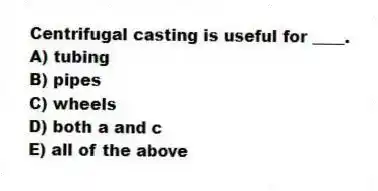 Centrifugal casting is useful for ____.
A) tubing
B) pipes
C) wheels
D) both a and c
E) all of the above
