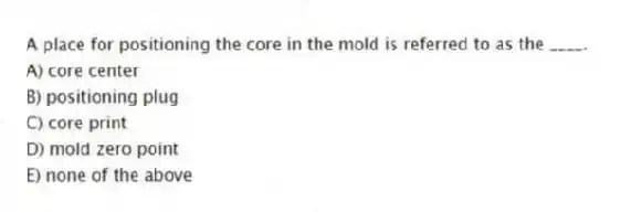 A place for positioning the core in the mold is referred to as the ____.
A) core center
B) positioning plug
C) core print
D) mold zero point
E) none of the above
