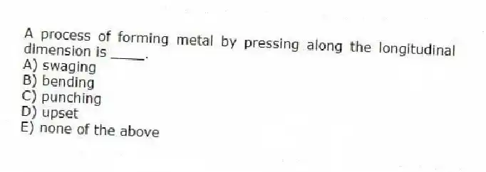 A process of forming metal by pressing along the longitudinal dimension is ____.
A) swaging
B) bending
C) punching
D) upset
E) none of the above