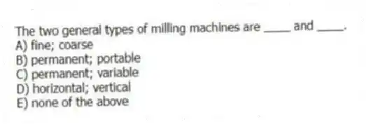 The two general types of milling machines are ____ and ____.
A) fine; coarse
B) permanent; portable
C) permanent; variable
D) horizontal; vertical
E) none of the above