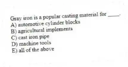 Gray iron is a popular casting material for ____.
A) automotive cylinder blocks
B) agricultural implements
C) cast iron pipe
D) machine tools
E) all of the above