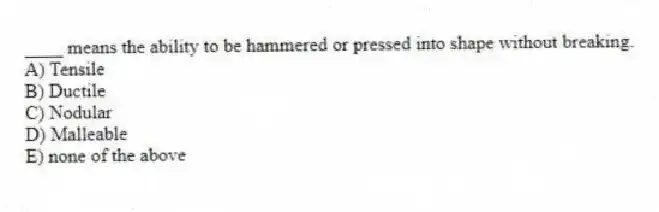 ____ means the ability to be hammered or pressed into shape without breaking.
A) Tensile
B) Ductile
C) Nodular
D) Malleable
E) none of the above