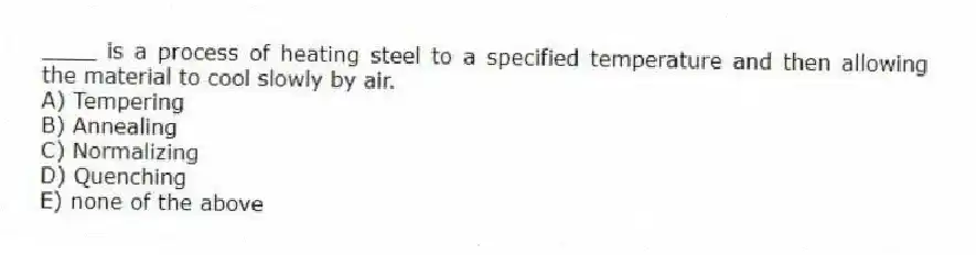 ____ is a process of heating steel to a specified temperature and then allowing the material to cool slowly by air.
A) Tempering
B) Annealing
C) Normalizing
D) Quenching
E) none of the above