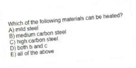 Which of the following materials can be heated?
A) mild steel
B) medium carbon steel
C) high carbon steel
D) both b and c
E) all of the above