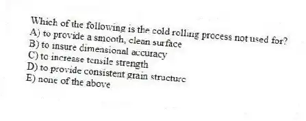 Which of the following is the cold rolling process not used for?
A) to provide a smooth, clean surface
B) to insure dimensional accuracy
C) to increase tensile strength
D) to provide consistent grain structure
E) none of the above