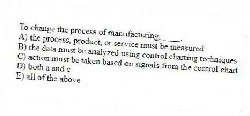To change the process of manufacturing, ____.
A) the process, product, or service must be measured
B) the data must be analyzed using control charting techniques
C) action must be taken based on signals from the control chart
D) both a and c
E) all of the above
