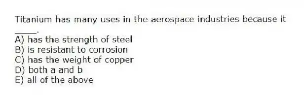 Titanium has many uses in the aerospace industries because it ____.
A) has the strength of steel
B) is resistant to corrosion
C) has the weight of copper
D) both a and b
E) all of the above