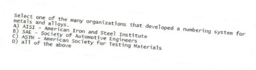 Select one of the many organizations that developed a numbering system for metals and alloys.
A) AISI - American Iron and Steel Institute
B) SAE - Society of Automotive Engineers
C) ASTM - American Society for Testing Materials
D) all of the above