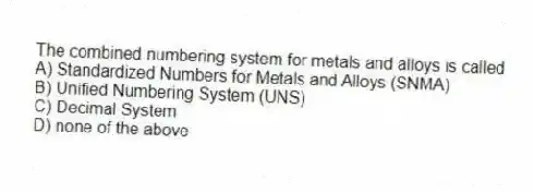 The combined numbering system for metals and alloys is called
A) Standardized Numbers for Metals and Alloys (SNMA)
B) Unified Numbering System (UNS)
C) Decimal System
D) none of the above