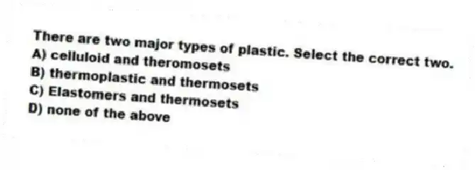 There are two major types of plastic. Select the correct two.
A) celluloid and theromosets
B) thermoplastic and thermosets
C) Elastomers and thermosets
D) none of the above