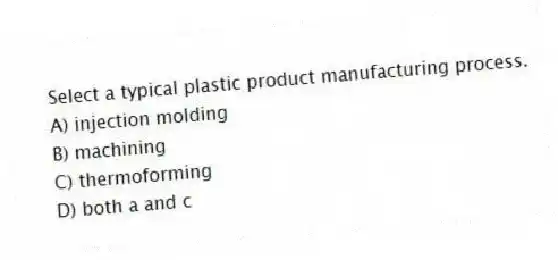 Select a typical plastic product manufacturing process.
A) injection molding
B) machining
C) thermoforming
D) both a and c