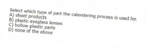 Select which type of part the calendering process is used for.
A) sheet products
B) plastic eyeglass lenses
C) hollow plastic parts
D) none of the above