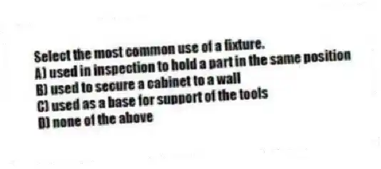 Select the most common use of a fixture.
A) used in inspection to hold a part in the same position
B) used to secure a cabinet to a wall
C) used as a base for support of the tools
D) none of the above