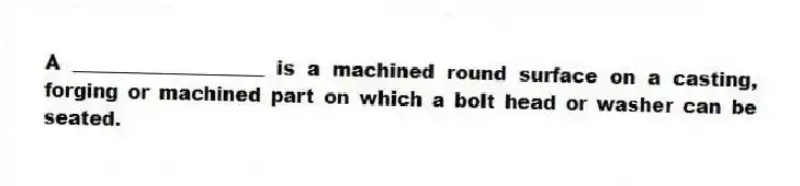 A ____________________ is a machined round surface on a casting, forging or machined part on which a bolt head or washer can be seated.