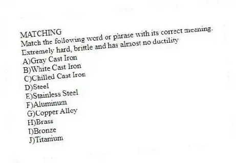 MATCHING
Match the following word or phrase with its correct meaning.
-Extremely hard, brittle and has almost no ductility
A)Gray Cast Iron
B)White Cast Iron
C)Chilled Cast Iron
D)Steel
E)Stainless Steel
F)Aluminum
G)Copper Alloy
H)Brass
I)Bronze
J)Titanium
