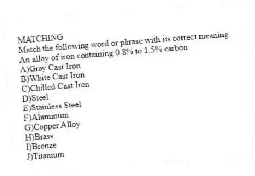 MATCHING
Match the following word or phrase with its correct meaning.
-An alloy of iron containing 0.8% to 1.5% carbon
A)Gray Cast Iron
B)White Cast Iron
C)Chilled Cast Iron
D)Steel
E)Stainless Steel
F)Aluminum
G)Copper Alloy
H)Brass
I)Bronze
J)Titanium