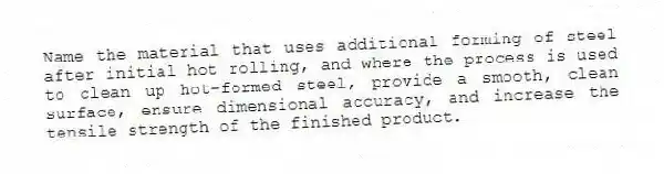 Name the material that uses additional forming of steel after initial hot rolling, and where the process is used to clean up hot-formed steel, provide a smooth, clean surface, ensure dimensional accuracy, and increase the tensile strength of the finished product.