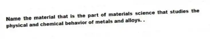 Name the material that is the part of materials science that studies the physical and chemical behavior of metals and alloys. .