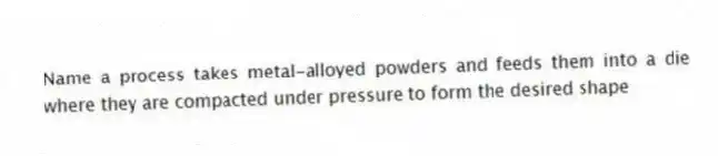 Name a process takes metal-alloyed powders and feeds them into a die where they are compacted under pressure to form the desired shape