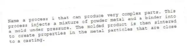 Name a process i that can produce very complex parts. This process injects a mixture of powder metal and a binder into a mold under pressure. The molded product is then sintered to create properties in the metal particles that are close to a casting.