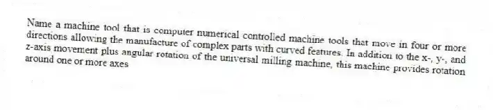 Name a machine tool that is computer numerical controlled machine tools that move in four or more directions allowing the manufacture of complex parts with curved features. In addition to the x-, y-, and z-axis movement plus angular rotation of the universal milling machine, this machine provides rotation around one or more axes