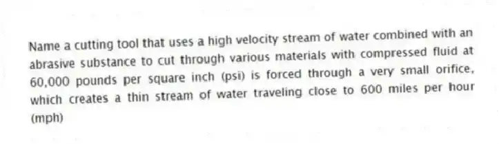 Name a cutting tool that uses a high velocity stream of water combined with an abrasive substance to cut through various materials with compressed fluid at 60,000 pounds per square inch (psi) is forced through a very small orifice, which creates a thin stream of water traveling close to 600 miles per hour (mph)