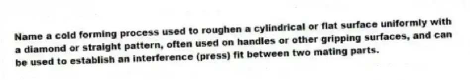 Name a cold forming process used to roughen a cylindrical or flat surface uniformly with a diamond or straight pattern, often used on handles or other gripping surfaces, and can be used to establish an interference (press) fit between two mating parts.