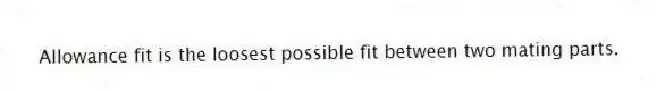 Allowance fit is the loosest possible fit between two mating parts.