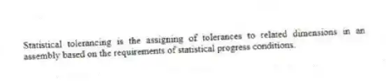 Statistical tolerancing is the assigning of tolerances to related dimensions in an assembly based on the requirements of statistical progress conditions.
