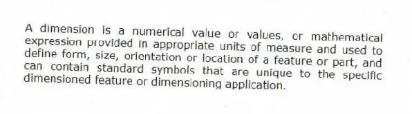A dimension is a numerical value or values, or mathematical expression provided in appropriate units of measure and used to define form, size, orientation or location of a feature or part, and can contain standard symbols that are unique to the specific dimensioned feature or dimensioning application.