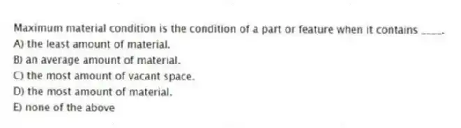 Maximum material condition is the condition of a part or feature when it contains ____.
A) the least amount of material.
B) an average amount of material.
C) the most amount of vacant space.
D) the most amount of material.
E) none of the above