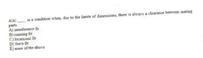 A(n) ____ is a condition when, due to the limits of dimensions, there is always a clearance between mating parts.
A) interference fit
B) running fit
C) locational fit
D) force fit
E) none of the above
