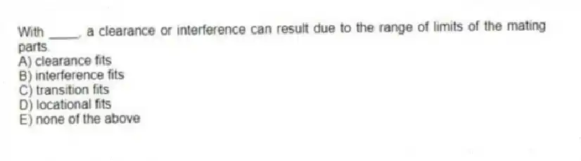 With ____, a clearance or interference can result due to the range of limits of the mating parts.
A) clearance fits
B) interference fits
C) transition fits
D) locational fits
E) none of the above
