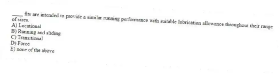 ____ fits are intended to provide a similar running performance with suitable lubrication allowance throughout their range of sizes.
A) Locational
B) Running and sliding
C) Transitional
D) Force
E) none of the above