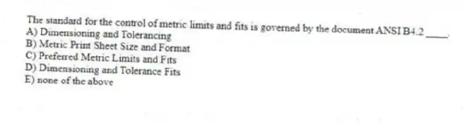 The standard for the control of metric limits and fits is governed by the document ANSI B4.2 ____.
A) Dimensioning and Tolerancing
B) Metric Print Sheet Size and Format
C) Preferred Metric Limits and Fits
D) Dimensioning and Tolerance Fits
E) none of the above