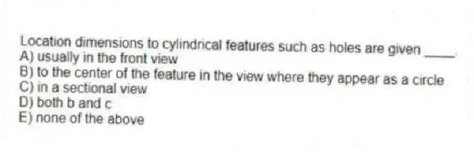 Location dimensions to cylindrical features such as holes are given ____.
A) usually in the front view
B) to the center of the feature in the view where they appear as a circle
C) in a sectional view
D) both b and c
E) none of the above