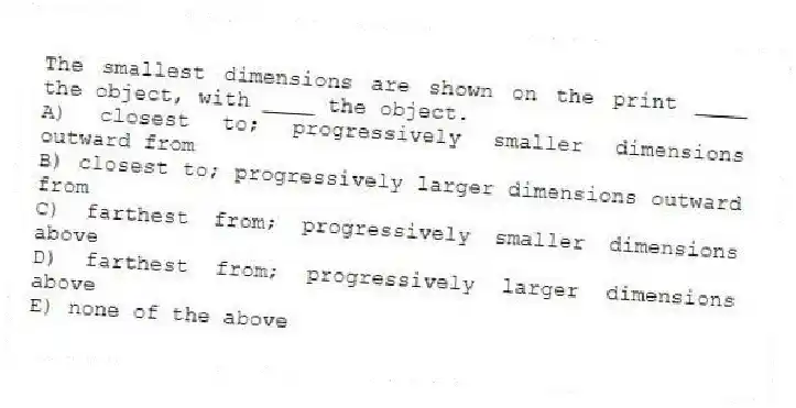 The smallest dimensions are shown on the print ____ the object, with ____ the object.
A) closest to; progressively smaller dimensions outward from
B) closest to; progressively larger dimensions outward from
C) farthest from; progressively smaller dimensions above
D) farthest from; progressively larger dimensions above
E) none of the above