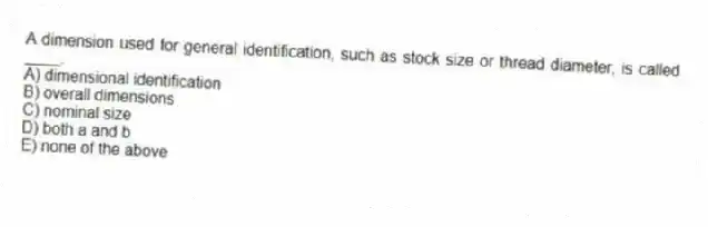 A dimension used for general identification, such as stock size or thread diameter, is called ____.
A) dimensional identification
B) overall dimensions
C) nominal size
D) both a and b
E) none of the above