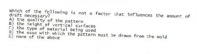 Which of the following is not a factor that influences the amount of draft necessary?
A) the quality of the pattern
B) the height of vertical surfaces
C) the type of material being used
D) the ease with which the pattern must be drawn from the mold
E) none of the above