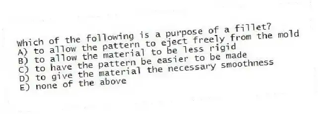 Which of the following is a purpose of a fillet?
A) to allow the pattern to eject freely from the mold
B) to allow the material to be less rigid
C) to have the pattern be easier to be made
D) to give the material the necessary smoothness
E) none of the above