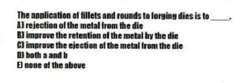 The application of fillets and rounds to forging dies is to ____.
A) rejection of the metal from the die
B) improve the retention of the metal by the die
C) improve the ejection of the metal from the die
D) both a and b
E) none of the above