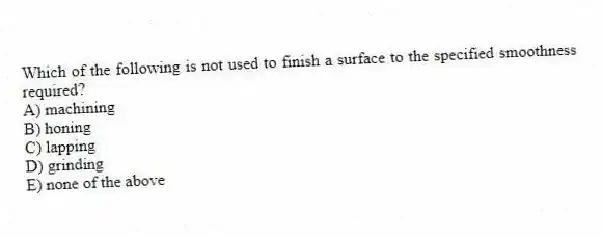 Which of the following is not used to finish a surface to the specified smoothness required?
A) machining
B) honing
C) lapping
D) grinding
E) none of the above